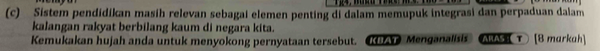 Sistem pendidikan masih relevan sebagai elemen penting di dalam memupuk integrasi dan perpaduan dalam 
kalangan rakyat berbilang kaum di negara kita. 
Kemukakan hujah anda untuk menyokong pernyataan tersebut. KAT Menganalisis ARAS T [8 markah]