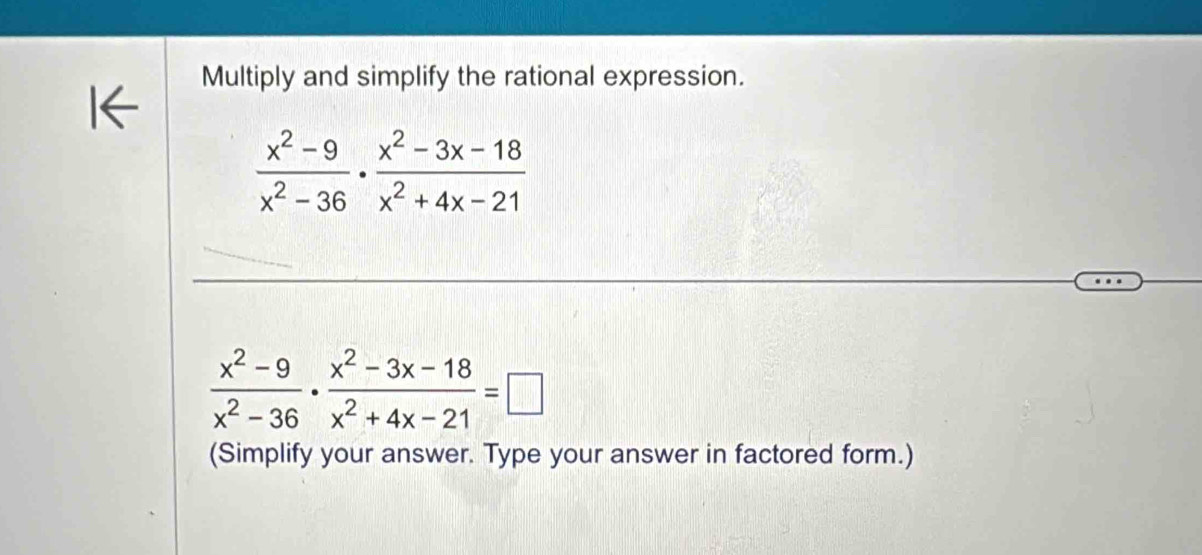 Multiply and simplify the rational expression.
 (x^2-9)/x^2-36 ·  (x^2-3x-18)/x^2+4x-21 
 (x^2-9)/x^2-36 ·  (x^2-3x-18)/x^2+4x-21 =□
(Simplify your answer. Type your answer in factored form.)