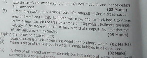 Explain clearly the meaning of the term Young's modulus and hence deduce 
its dimensions (03 Marks) 
(ii) A form one student has a rubber cord of a catapult having a cross section 
area of 2mm^2 and initially its length was 0.2m and he stretched it to 0.24m
to fire a small bird on the tree by a stone of 10g mass . Estimate the initial 
velocity of the stone when it just leaves cord of catapult. Assume that the 
elastic limit was not exceeded 
Explain the following observations; (05 Marks) 
(i) Soap solution is a better cleansing agent than ordinary water. (02 Marks) 
(ii) When a piece of chalk is put in water it emits bubbles in all directions. 
(02 Marks) 
(iiii) A drop of oil placed on water spreads out but a drop of water placed on oll 
contracts to a spherical shane