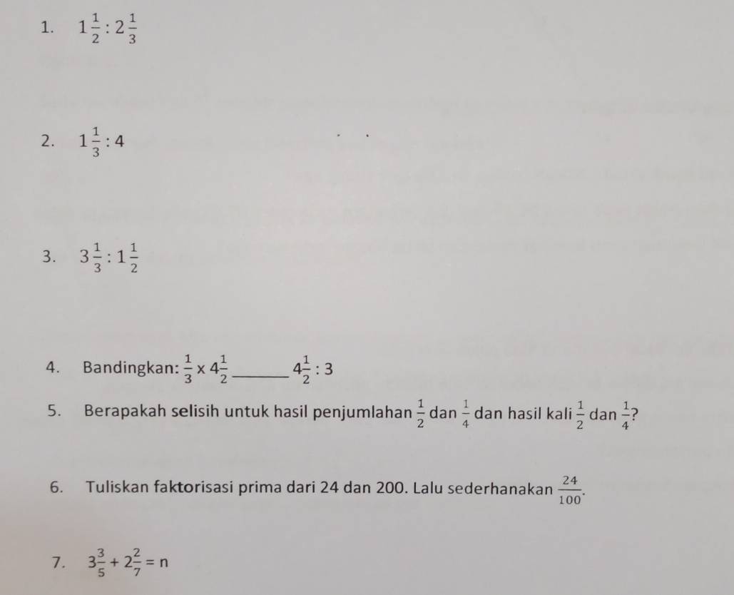 1 1/2 :2 1/3 
2. 1 1/3 :4
3. 3 1/3 :1 1/2 
4. Bandingkan:  1/3 * 4 1/2  _ 4 1/2 :3
5. Berapakah selisih untuk hasil penjumlahan  1/2  dan  1/4  dan hasil kali  1/2  dan  1/4  ? 
6. Tuliskan faktorisasi prima dari 24 dan 200. Lalu sederhanakan  24/100 . 
7. 3 3/5 +2 2/7 =n