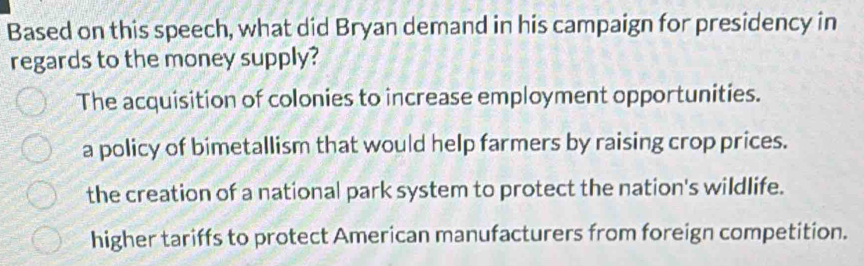 Based on this speech, what did Bryan demand in his campaign for presidency in
regards to the money supply?
The acquisition of colonies to increase employment opportunities.
a policy of bimetallism that would help farmers by raising crop prices.
the creation of a national park system to protect the nation's wildlife.
higher tariffs to protect American manufacturers from foreign competition.