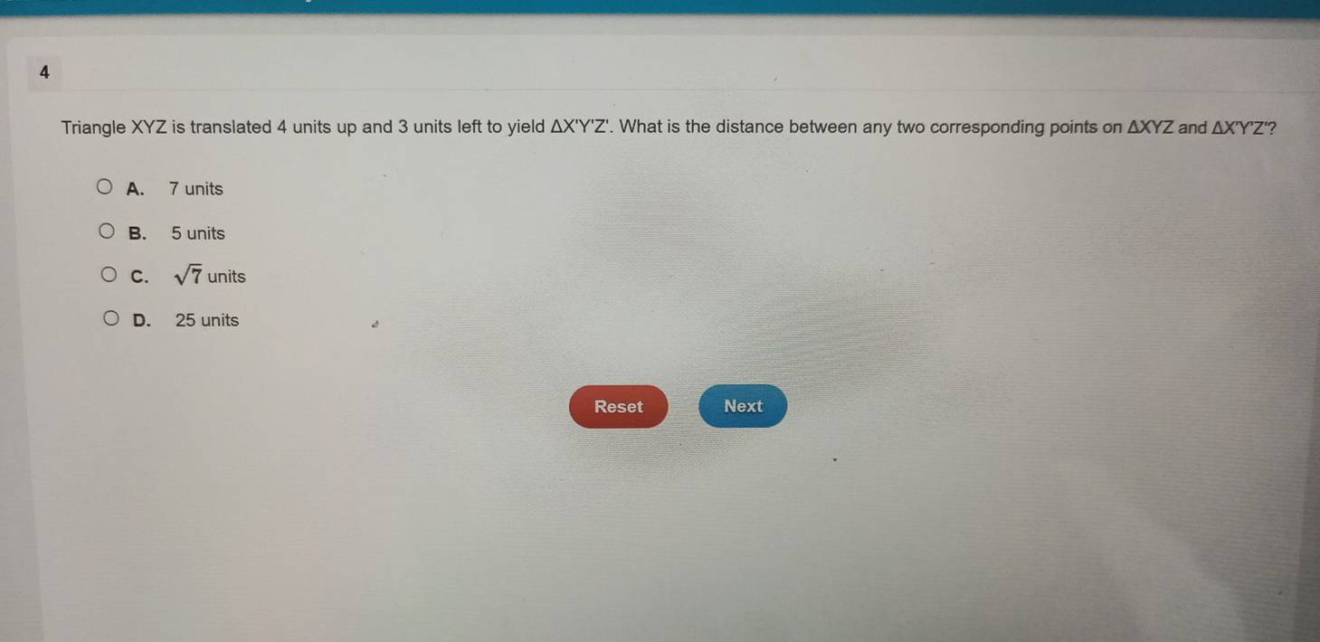 Triangle XYZ is translated 4 units up and 3 units left to yield △ X'Y'Z'. What is the distance between any two corresponding points on △ XYZ and △ X'Y'Z ?
A. 7 units
B. 5 units
C. sqrt(7) units
D. 25 units
Reset Next