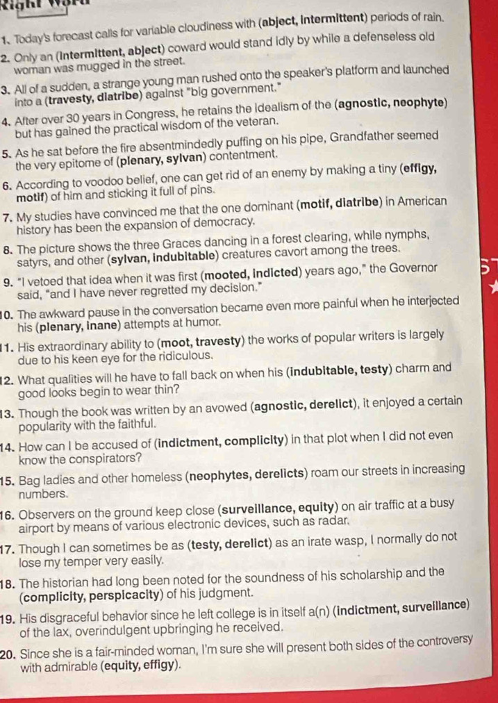 Righi Wor
1、 Today's forecast calls for variable cloudiness with (abject, intermittent) periods of rain.
2. Only an (Intermittent, abject) coward would stand idly by while a defenseless old
woman was mugged in the street.
3. All of a sudden, a strange young man rushed onto the speaker's platform and launched
into a (travesty, diatribe) against "big government."
4. After over 30 years in Congress, he retains the idealism of the (agnostic, neophyte)
but has gained the practical wisdom of the veteran.
5. As he sat before the fire absentmindedly puffing on his pipe, Grandfather seemed
the very epitome of (plenary, sylvan) contentment.
6. According to voodoo belief, one can get rid of an enemy by making a tiny (effigy,
motif) of him and sticking it full of pins.
7. My studies have convinced me that the one dominant (motif, diatribe) in American
history has been the expansion of democracy.
8. The picture shows the three Graces dancing in a forest clearing, while nymphs,
satyrs, and other (sylvan, indubitable) creatures cavort among the trees.
9. “I vetoed that idea when it was first (mooted, indicted) years ago,” the Governor
said, “and I have never regretted my decision.”
10. The awkward pause in the conversation became even more painful when he interjected
his (plenary, Inane) attempts at humor.
11. His extraordinary ability to (moot, travesty) the works of popular writers is largely
due to his keen eye for the ridiculous.
12. What qualities will he have to fall back on when his (indubitable, testy) charm and
good looks begin to wear thin?
13. Though the book was written by an avowed (agnostic, derelict), it enjoyed a certain
popularity with the faithful.
14. How can I be accused of (indictment, complicity) in that plot when I did not even
know the conspirators?
15. Bag ladies and other homeless (neophytes, derelicts) roam our streets in increasing
numbers.
16. Observers on the ground keep close (surveillance, equity) on air traffic at a busy
airport by means of various electronic devices, such as radar.
17. Though I can sometimes be as (testy, derelict) as an irate wasp, I normally do not
lose my temper very easily.
18. The historian had long been noted for the soundness of his scholarship and the
(complicity, perspicacity) of his judgment.
19. His disgraceful behavior since he left college is in itself a(n) (indictment, surveillance)
of the lax, overindulgent upbringing he received.
20. Since she is a fair-minded woman, I'm sure she will present both sides of the controversy
with admirable (equity, effigy).