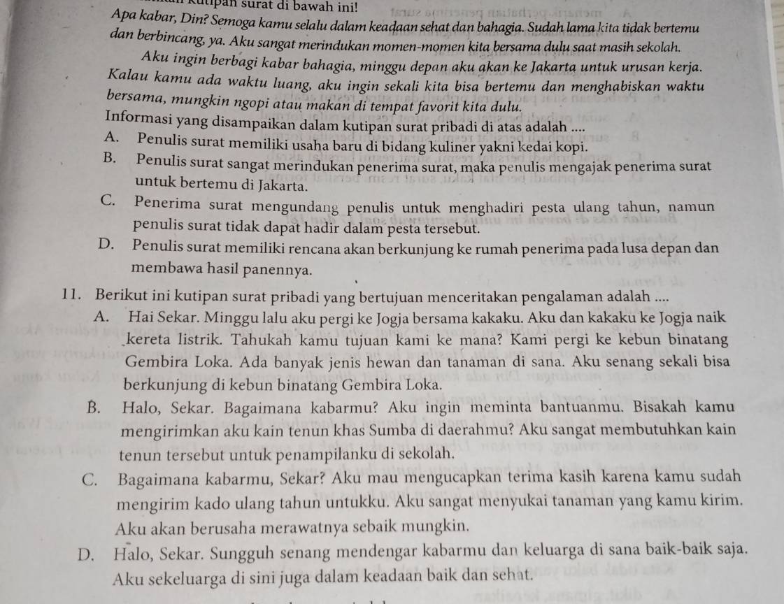 kutipan surat di bawah ini!
Apa kabar, Din? Semoga kamu selalu dalam keadaan sehat dan bahagia. Sudah lama kita tidak bertemu
dan berbincang, ya. Aku sangat merindukan momen-momen kita bersama dulu saat masih sekolah.
Aku ingin berbagi kabar bahagia, minggu depan aku akan ke Jakarta untuk urusan kerja.
Kalau kamu ada waktu luang, aku ingin sekali kita bisa bertemu dan menghabiskan waktu
bersama, mungkin ngopi atau makan di tempat favorit kita dulu.
Informasi yang disampaikan dalam kutipan surat pribadi di atas adalah ....
A. Penulis surat memiliki usaha baru di bidang kuliner yakni kedai kopi.
B. Penulis surat sangat merindukan penerima surat, maka penulis mengajak penerima surat
untuk bertemu di Jakarta.
C. Penerima surat mengundang penulis untuk menghadiri pesta ulang tahun, namun
penulis surat tidak dapat hadir dalam pesta tersebut.
D. Penulis surat memiliki rencana akan berkunjung ke rumah penerima pada lusa depan dan
membawa hasil panennya.
11. Berikut ini kutipan surat pribadi yang bertujuan menceritakan pengalaman adalah ....
A. Hai Sekar. Minggu lalu aku pergi ke Jogja bersama kakaku. Aku dan kakaku ke Jogja naik
kereta listrik. Tahukah kamu tujuan kami ke mana? Kami pergi ke kebun binatang
Gembira Loka. Ada banyak jenis hewan dan tanaman di sana. Aku senang sekali bisa
berkunjung di kebun binatang Gembira Loka.
B. Halo, Sekar. Bagaimana kabarmu? Aku ingin meminta bantuanmu. Bisakah kamu
mengirimkan aku kain tenun khas Sumba di daerahmu? Aku sangat membutuhkan kain
tenun tersebut untuk penampilanku di sekolah.
C. Bagaimana kabarmu, Sekar? Aku mau mengucapkan terima kasih karena kamu sudah
mengirim kado ulang tahun untukku. Aku sangat menyukai tanaman yang kamu kirim.
Aku akan berusaha merawatnya sebaik mungkin.
D. Halo, Sekar. Sungguh senang mendengar kabarmu dan keluarga di sana baik-baik saja.
Aku sekeluarga di sini juga dalam keadaan baik dan sehat.