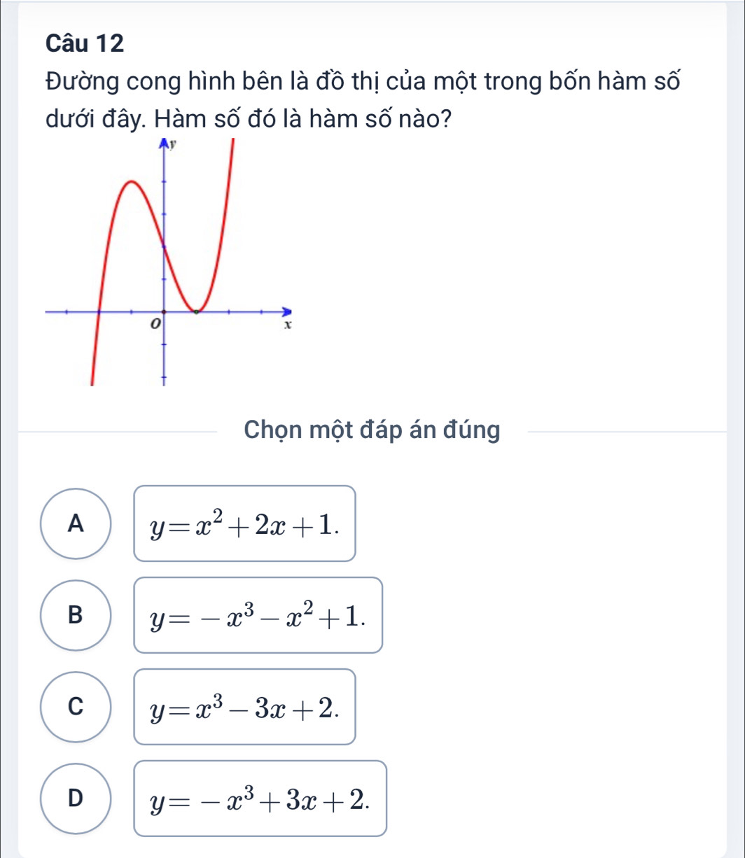 Đường cong hình bên là đồ thị của một trong bốn hàm số
dưới đây. Hàm số đó là hàm số nào?
Chọn một đáp án đúng
A y=x^2+2x+1.
B y=-x^3-x^2+1.
C y=x^3-3x+2.
D y=-x^3+3x+2.