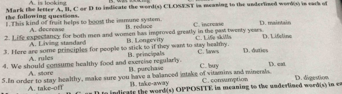 A. is looking B. was 18oking
Mark the letter A, B, C or D to indicate the word(s) CLOSEST in meaning to the underlined word(s) in each of
the following questions.
1.This kind of fruit helps to boost the immune system. D. maintain
A. decrease B. reduce C. increase
2. Life expectancy for both men and women has improved greatly in the past twenty years.
A. Living standard B. Longevity C. Life skills D. Lifeline
3. Here are some principles for people to stick to if they want to stay healthy.
A. rules B. principals
C. laws D. duties
4. We should consume healthy food and exercise regularly. D. eat
A. store B. purchase C. buy
5.In order to stay healthy, make sure you have a balanced intake of vitamins and minerals.
A. take-off B. take-away C. consumption
D. digestion
to indicate the word(s) OPPOSITE in meaning to the underlined word(s) in ea