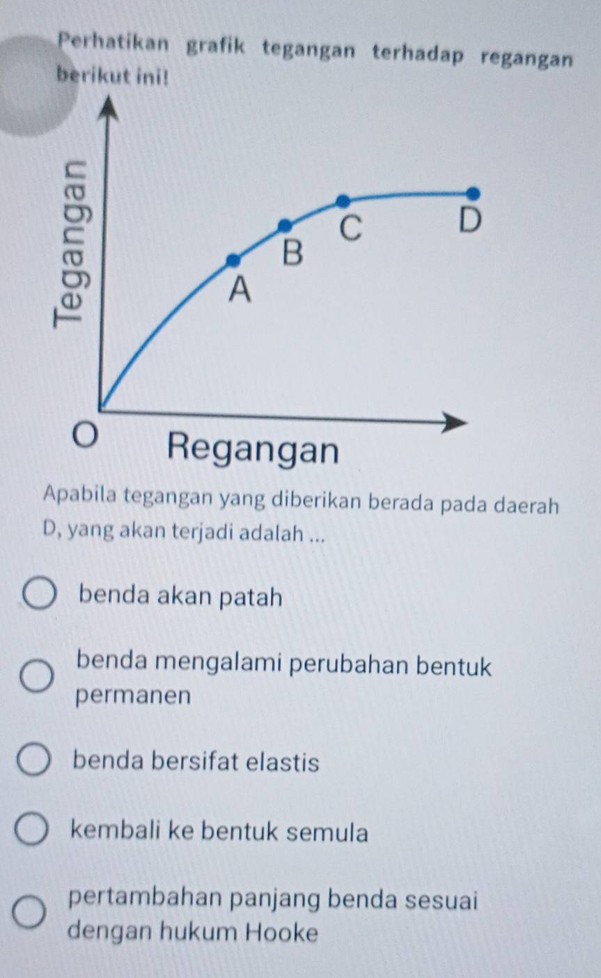 Perhatikan grafik tegangan terhadap regangan
berikut ini!
C
D
B
A
Regangan
Apabila tegangan yang diberikan berada pada daerah
D, yang akan terjadi adalah ...
benda akan patah
benda mengalami perubahan bentuk
permanen
benda bersifat elastis
kembali ke bentuk semula
pertambahan panjang benda sesuai
dengan hukum Hooke