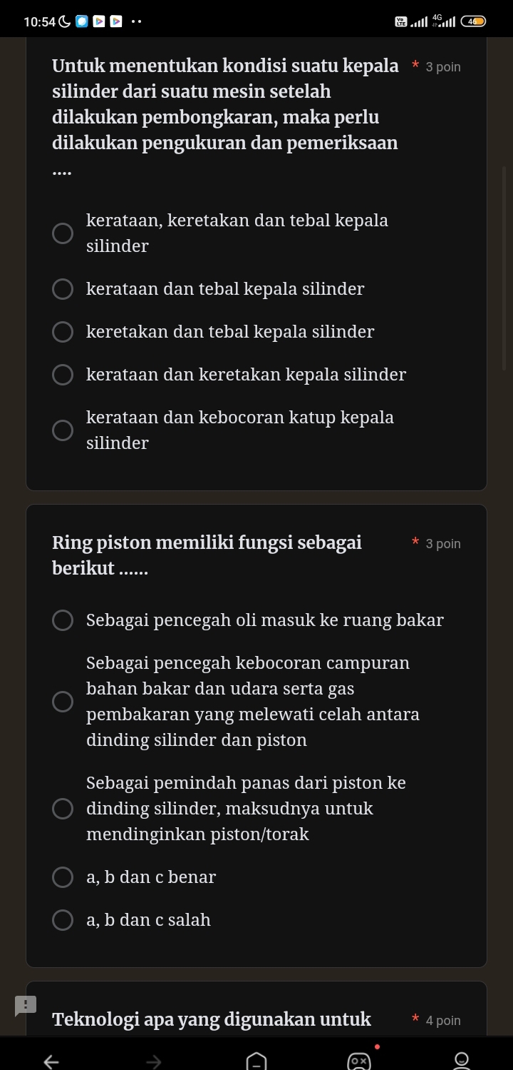 10:54し●·
Untuk menentukan kondisi suatu kepala * 3 poin
silinder dari suatu mesin setelah
dilakukan pembongkaran, maka perlu
dilakukan pengukuran dan pemeriksaan
_
....
kerataan, keretakan dan tebal kepala
silinder
kerataan dan tebal kepala silinder
keretakan dan tebal kepala silinder
kerataan dan keretakan kepala silinder
kerataan dan kebocoran katup kepala
silinder
Ring piston memiliki fungsi sebagai 3 poin
berikut ......
Sebagai pencegah oli masuk ke ruang bakar
Sebagai pencegah kebocoran campuran
bahan bakar dan udara serta gas
pembakaran yang melewati celah antara
dinding silinder dan piston
Sebagai pemindah panas dari piston ke
dinding silinder, maksudnya untuk
mendinginkan piston/torak
a, b dan c benar
a, b dan c salah
Teknologi apa yang digunakan untuk 4 poin