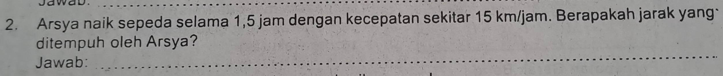 Arsya naik sepeda selama 1,5 jam dengan kecepatan sekitar 15 km/jam. Berapakah jarak yang 
ditempuh oleh Arsya? 
Jawab:_