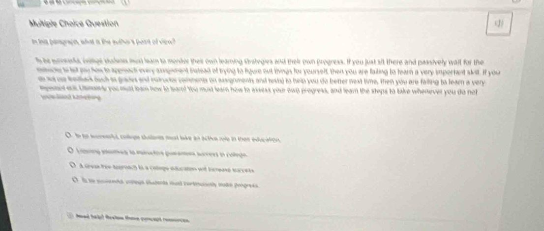 Muitiple Choice Question (2
In ths paragraph, what is the author's pearn of viow?
h be snneasts, coimge sudeon must leam to mondor their own learing strategies and their own progress. If you just sit there and passively wail for the
mshucle to let yu how to apprach every angnment instead of trying to ligure out things for yourself, then you are failing to learn a very important skill. If your
e so oue Wedark ouch is grades and intructor comments on assignments and tests) to help you do better nest time, then you are failing to fearn a very
mgemed ons Usmy you mst leam now to lear! You must learn how to assess your own progress, and learn the steps to take whenever you do not
Zedn Köetling
le go iereenta colage sulees mst lake an actice role in thes education
Lerana pantves la minuctós goaranora survers in collega
A Greas trée tugrach is a cologe éducaton wit lcrease turcets
O ls se pusents comega thatents mas cortincioly mako progress
Maed fal fretos theve gencept rominces