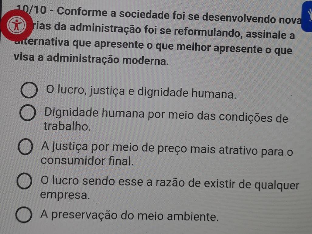 10/10 - Conforme a sociedade foi se desenvolvendo nova
rias da administração foi se reformulando, assinale a
alternativa que apresente o que melhor apresente o que
visa a administração moderna.
O lucro, justiça e dignidade humana.
Dignidade humana por meio das condições de
trabalho.
A justiça por meio de preço mais atrativo para o
consumidor final.
O lucro sendo esse a razão de existir de qualquer
empresa.
A preservação do meio ambiente.