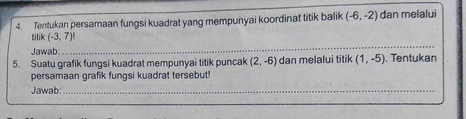 Tentukan persamaan fungsi kuadrat yang mempunyai koordinat titik balik (-6,-2) dan melalui 
titik (-3,7)!
Jawab:_ 
_ 
_ 
5. Suatu grafik fungsi kuadrat mempunyai titik puncak (2,-6) dan melalui titik (1,-5). Tentukan 
persamaan grafik fungsi kuadrat tersebut! 
Jawab:_ 
_