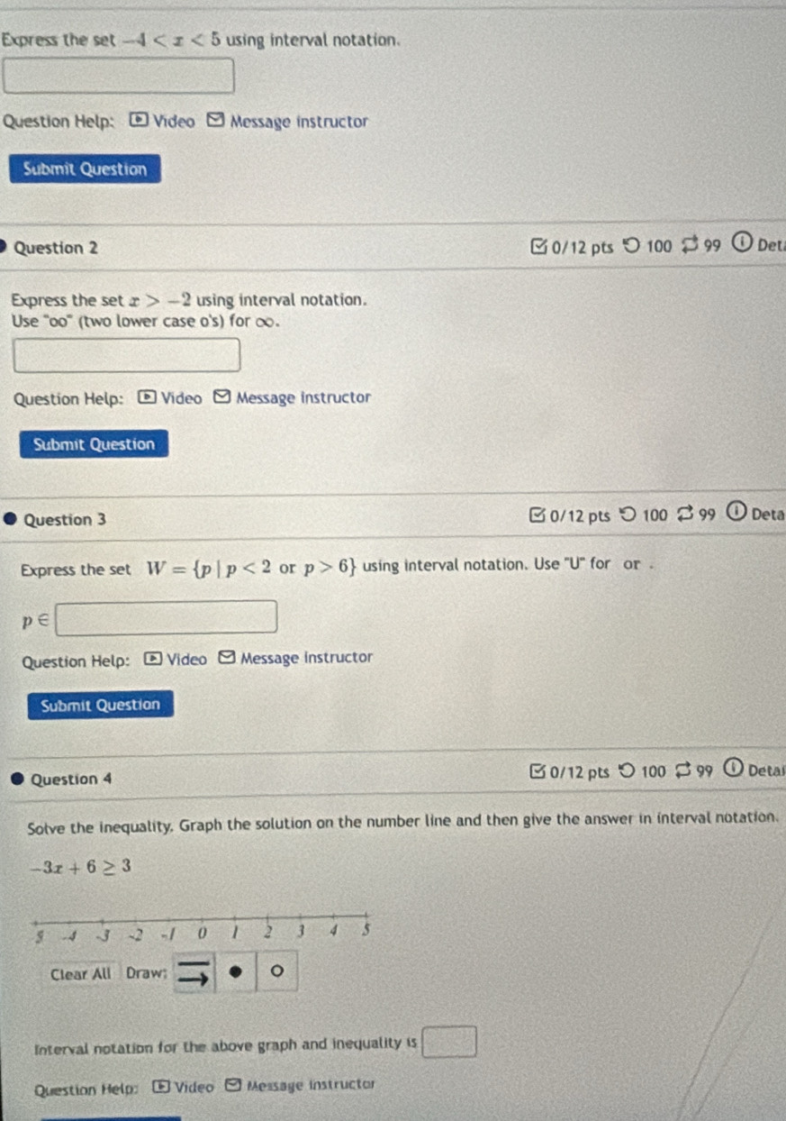 Express the set -4 using interval notation. 
Question Help: Video y Message instructor 
Submit Question 
Question 2 □ 0/12 pts つ 100 99 Det 
Express the set x>-2 using interval notation. 
Use "oo" (two lower case o's) for ∞. 
Question Help: Video Message instructor 
Submit Question 
Question 3 [ 0/12 pts 
Deta 
Express the set W= p|p<2</tex> or p>6 using interval notation. Use "U" for or .
p∈
Question Help: Video □ Message instructor 
Submit Question 
Question 4 □ 0/12 pts 100 a 99 Detai 
Solve the inequality. Graph the solution on the number line and then give the answer in interval notation.
-3x+6≥ 3
Clear All Draw 。 
Interval notation for the above graph and inequality is □ 
Question Help: * Video □ Message instructor