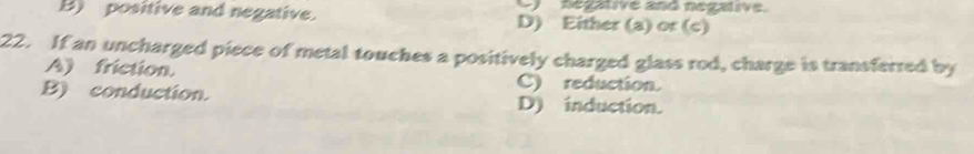 Regative and negalive.
B) positive and negative. D) Either (a) or (c)
22. If an uncharged piece of metal touches a positively charged glass rod, charge is transferred by
A) friction. C) reduction.
B) conduction. D) induction.