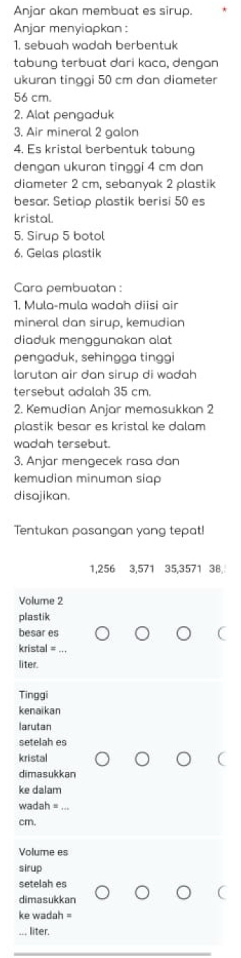 Anjar akan membuat es sirup. 
Anjar menyiapkan : 
1. sebuah wadah berbentuk 
tabung terbuat dari kaca, dengan 
ukuran tinggi 50 cm dan diameter
56 cm. 
2. Alat pengaduk 
3. Air mineral 2 galon
4. Es kristal berbentuk tabung 
dengan ukuran tinggi 4 cm dan 
diameter 2 cm, sebanyak 2 plastik 
besar. Setiap plastik berisi 50 es 
kristal. 
5. Sirup 5 botol 
6, Gelas plastik 
Cara pembuatan: 
1. Mula-mula wadah diisi air 
mineral dan sirup, kemudian 
diaduk mengaunakan alat 
pengaduk, sehingga tinggi 
larutan air dan sirup di wadah 
tersebut adalah 35 cm. 
2. Kemudian Anjar memasukkan 2
plastik besar es kristal ke dalam 
wadah tersebut. 
3. Anjar mengecek rasa dan 
kemudian minuman siap 
disajikan. 
Tentukan pasangan yang tepat!
1,256 3,571 35,3571 38
Volume 2
plastik 
besar es 
kristal = 
liter. 
Tinggi 
kenaikan 
larutan 
setelah es 
kristal 
dimasukkan 
ke dalam
wadah =
cm. 
Volume es 
sirup 
setelah es 
dimasukkan 
ke wadah = 
liter.