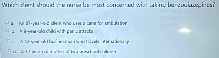 Which client should the nurse be most concerned with taking benzodiazepines?
a. An 87-year-old client who uses a cane for ambulation
b. A 9-year-old child with panic attacks
c. A 42-year-old businessman who travels internationally
d. A 32 -year-old mother of two preschool children