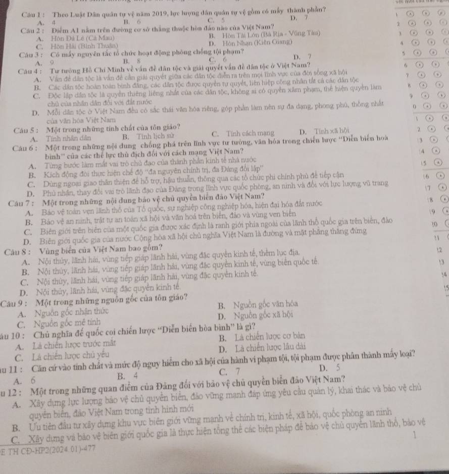 Theo Luật Dân quân tự vệ năm 2019, lực lượng dân quân tự vệ gồm có mẫy thành phần?
、
A. 4 B. 6 C. 5 D. 7
Cầu 2 : Điểm A1 nằm trên đường cơ sở thắng thuộc hòn đảo nào của Việt Nam? 2 ② ω a
A. Hôn Đá Lê (Cà Mau) B. Hòn Tài Lớn (Bà Rịa - Vũng Tàu)
ω
4
C. Hòn Hải (Bình Thuân) D. Hòn Nhạn (Kiên Giang) ( , )
5
Câu 3 : Có mấy nguyên tắc tổ chức hoạt động phòng chồng tội phạm? D. 7
A. 9 B. 8 C. 6
Câu 4 : Tư tướng Hỗ Chí Minh về vấn đề dân tộc và giải quyết vấn đề dân tộc ở Việt Nam?
6 ()
A. Vấn đề dân tộc là vẫn đề cần giải quyết giữa các dân tộc diễn ra trên mọi lĩnh vực của đời sống xã hội
B. Các dân tốc hoàn toàn bình đẳng, các dân tộc được quyền tự quyết, liên hiệp công nhân tắt cả các dân tộc 7 .
C. Độc lập dân tộc là quyền thiêng liêng nhất của các dân tộc, không ai có quyền xâm phạm, thể hiện quyền làm
9
chủ của nhân dân đổi với đất nước
D. Mỗi dân tộc ở Việt Nam đều có sắc thái văn hóa riêng, góp phần làm nên sự đa dạng, phong phú, thống nhất 0 ( n )
của văn hóa Việt Nam
 ω
Câu 5 : Một trong những tính chất của tôn giảo? 2 .
A. Tính nhân dân B. Tinh lịch sử C. Tính cách mạng D. Tính xã hội
Câu 6 : Một trong những nội dung chống phá trên lĩnh vực tư tưởng, văn hóa trong chiến lược “Diễn biến hoà 3
bìinh'' của các thể lực thủ địch đối với cách mạng Việt Nam?
 A A
A. Từng bước làm mắt vai trò chủ đạo của thành phần kinh tế nhà nước
B. Kịch động đời thực hiện chế độ ''đa nguyên chính trị, đa Đảng đôi lập''  5
C. Dùng ngoại giao thân thiện để hỗ trợ, hậu thuẫn, thông qua các tổ chức phi chính phủ để tiếp cận
16
D. Phủ nhân, thay đổi vai trò lãnh đạo của Đảng trong lĩnh vực quốc phòng, an ninh và đổi với lực lượng vũ trang
7
Câu 7 : Một trong những nội dung bảo vệ chủ quyền biển đảo Việt Nam?  8
A. Bảo vệ toàn vẹn lãnh thổ của Tổ quốc, sự nghiệp công nghiệp hóa, hiện đại hóa đất nước
B. Bảo vệ an ninh, trật tự an toàn xã hội và văn hoá trên biển, đảo và vùng ven biển
19
C. Biên giới trên biển của một quốc gia được xác định là ranh giới phía ngoài của lãnh thổ quốc gia trên biển, đảo t0
D. Biên giới quốc gia của nước Cộng hòa xã hội chủ nghĩa Việt Nam là đường và mặt phẳng thắng đứng
Câu 8 : Vùng biển của Việt Nam bao gồm? !1
A. Nội thủy, lãnh hải, vùng tiếp giáp lãnh hải, vùng đặc quyền kinh tế, thêm lục địa.
12
B. Nội thủy, lãnh hải, vùng tiếp giáp lãnh hải, vùng đặc quyền kinh tế, vùng biển quốc tế.
3
C. Nội thủy, lãnh hải, vùng tiếp giáp lãnh hải, vùng đặc quyên kinh tế.
D. Nội thủy, lãnh hái, vùng đặc quyền kinh tế :4
Câu 9 : Một trong những nguồn gốc của tôn giáo? 15
A. Nguồn gốc nhận thức B. Nguồn gốc văn hóa
C. Nguồn gốc mê tính D. Nguồn gốc xã hội
ău 10 : Chủ nghĩa đế quốc coi chiến lược “Diễn biển hòa bình” là gì?
A. Là chiến lược trước mắt B. Là chiến lược cơ bản
C. Là chiến lược chủ yếu D. Là chiến lược lâu dài
ău 11 : Căn cứ vào tính chất và mức độ nguy hiểm cho xã hội của hành vi phạm tội, tội phạm được phân thành mây loại?
A. 6 B. 4 C. 7 D. 5
u 12 : Một trong những quan điểm của Đảng đối với bảo vệ chủ quyền biển đảo Việt Nam?
A. Xây dựng lực lượng bảo vệ chủ quyền biển, đảo vững mạnh đáp ứng yêu cầu quản lý, khai thác và bảo vệ chủ
quyền biển, đảo Việt Nam trong tinh hình mới
B. Ưu tiên đầu tư xây dựng khu vực biên giới vững mạnh về chính trị, kinh tế, xã hội, quốc phòng an ninh
C Xây dựng và bảo vệ biên giới quốc gia là thực hiện tổng thể các biện pháp để bảo vệ chủ quyển lãnh thổ, bảo vệ
`
E TH CD-HP2(2024.01)-477