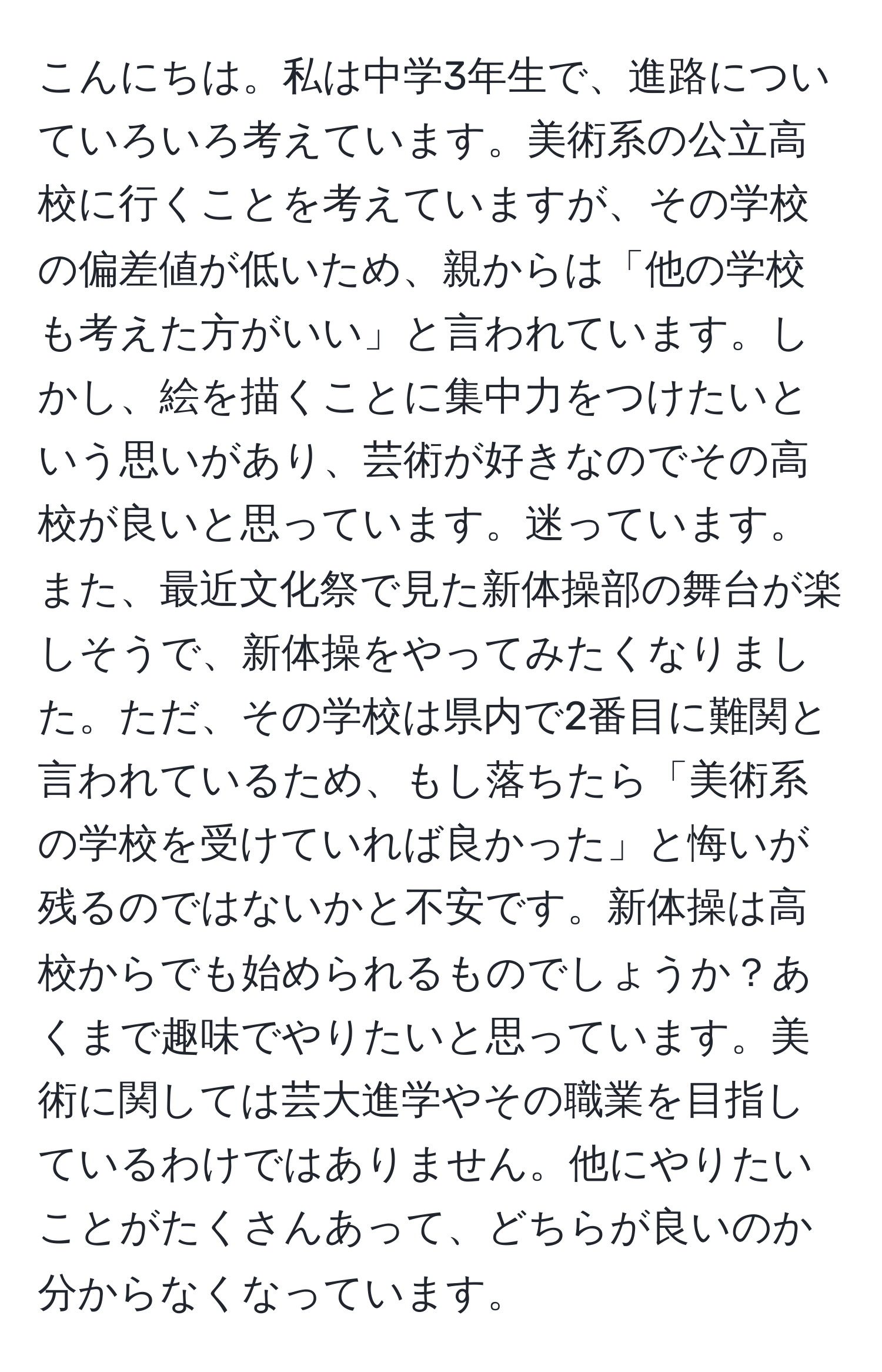 こんにちは。私は中学3年生で、進路についていろいろ考えています。美術系の公立高校に行くことを考えていますが、その学校の偏差値が低いため、親からは「他の学校も考えた方がいい」と言われています。しかし、絵を描くことに集中力をつけたいという思いがあり、芸術が好きなのでその高校が良いと思っています。迷っています。また、最近文化祭で見た新体操部の舞台が楽しそうで、新体操をやってみたくなりました。ただ、その学校は県内で2番目に難関と言われているため、もし落ちたら「美術系の学校を受けていれば良かった」と悔いが残るのではないかと不安です。新体操は高校からでも始められるものでしょうか？あくまで趣味でやりたいと思っています。美術に関しては芸大進学やその職業を目指しているわけではありません。他にやりたいことがたくさんあって、どちらが良いのか分からなくなっています。