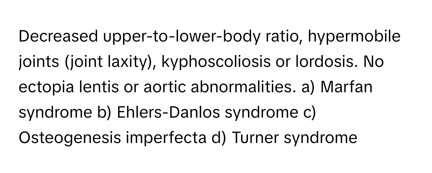 Decreased upper-to-lower-body ratio, hypermobile joints (joint laxity), kyphoscoliosis or lordosis. No ectopia lentis or aortic abnormalities.  a) Marfan syndrome b) Ehlers-Danlos syndrome c) Osteogenesis imperfecta d) Turner syndrome