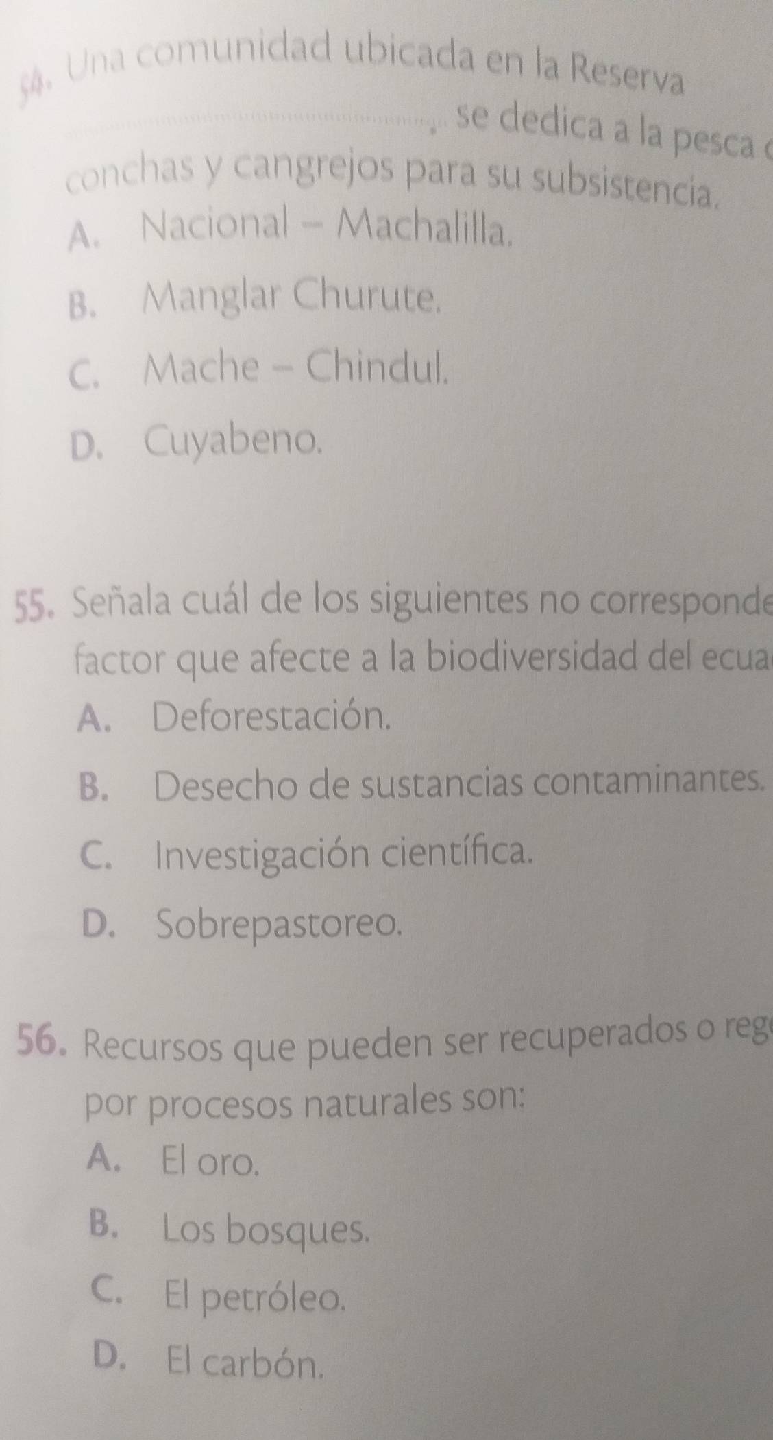 Una comunidad ubicada en la Reserva
_se dedica a la pesca 
conchas y cangrejos para su subsistencia.
A. Nacional - Machalilla.
B. Manglar Churute.
C. Mache - Chindul.
D. Cuyabeno.
55. Señala cuál de los siguientes no corresponde
factor que afecte a la biodiversidad del ecua
A. Deforestación.
B. Desecho de sustancias contaminantes.
C. Investigación científica.
D. Sobrepastoreo.
56. Recursos que pueden ser recuperados o reg
por procesos naturales son:
A. El oro.
B. Los bosques.
C. El petróleo.
D. El carbón.