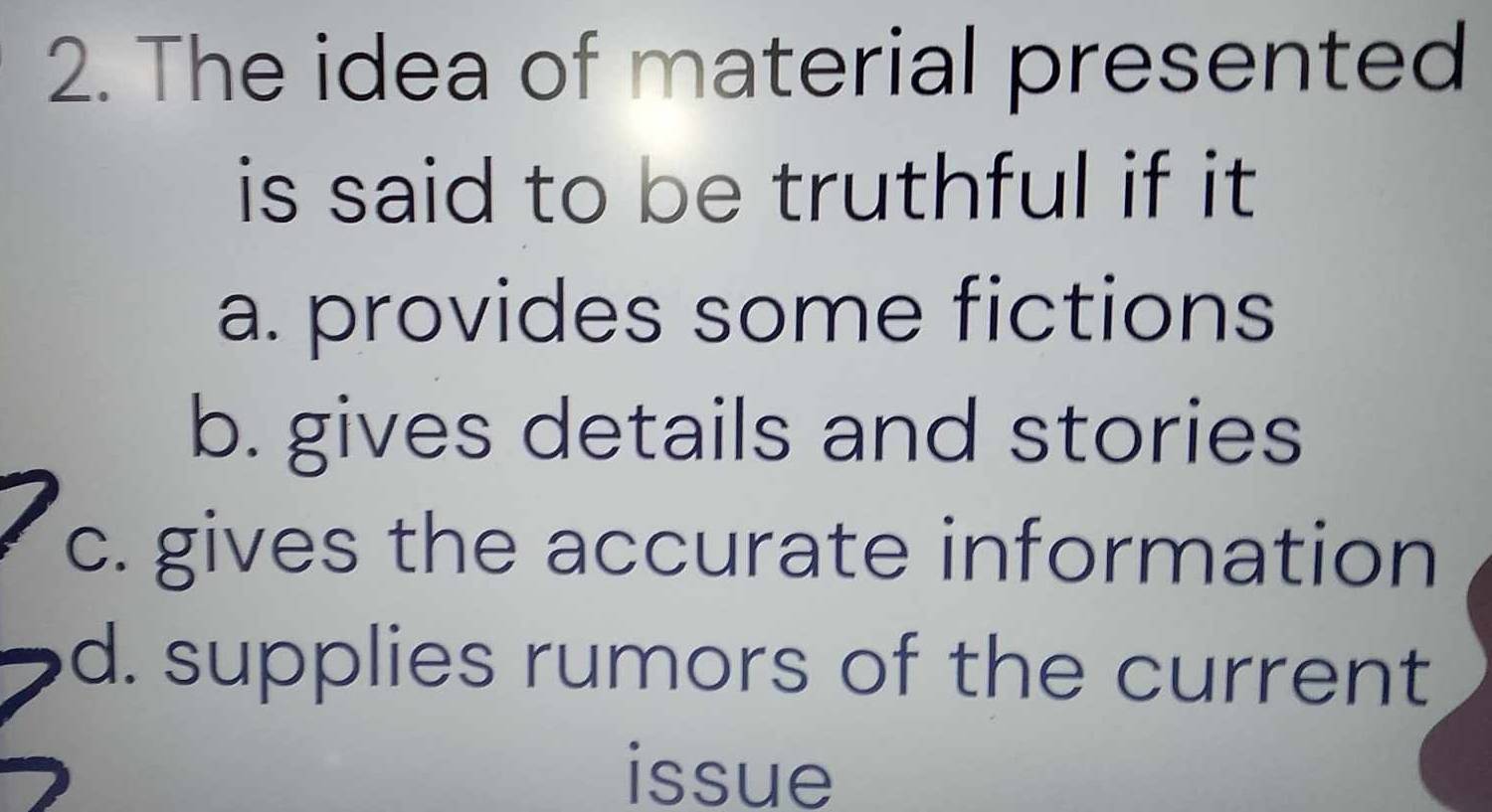 The idea of material presented
is said to be truthful if it
a. provides some fictions
b. gives details and stories
c. gives the accurate information
d. supplies rumors of the current
issue