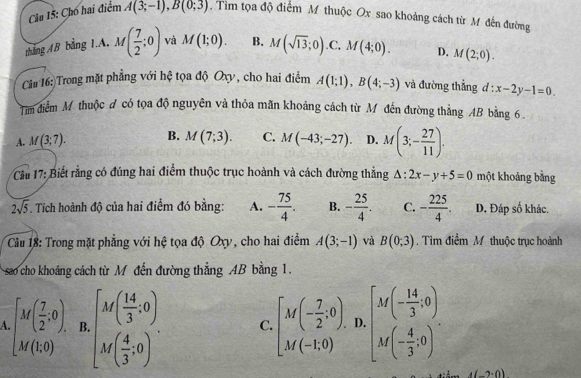 Cho hai điểm A(3;-1),B(0;3). Tìm tọa độ điểm M thuộc Ox sao khoảng cách từ Mô đến đường
tháng AB bằng 1.A. M( 7/2 ;0) và M(1;0). B. M(sqrt(13);0) .C, M(4;0). D. M(2;0).
Câu 16: Trong mặt phẳng với hệ tọa độ Oxy , cho hai điểm A(1;1),B(4;-3) và đường thẳng d:x-2y-1=0.
Tim điểm M thuộc đ có tọa độ nguyên và thỏa mãn khoảng cách từ M đến đường thẳng AB bằng 6 .
A. M(3;7). B. M(7;3). C. M(-43;-27). D. M(3;- 27/11 ).
* Cầu 17: Biết rằng có đúng hai điểm thuộc trục hoành và cách đường thẳng △ :2x-y+5=0 một khoảng bằng
2sqrt(5). Tích hoành độ của hai điểm đó bằng: A. - 75/4 . B. - 25/4 . C. - 225/4 . D. Đáp số khác.
Cầu 18: Trong mặt phẳng với hệ tọa độ Oxy, cho hai điểm A(3;-1) và B(0;3) Tìm điểm M thuộc trục hoành
sao cho khoảng cách từ M đến đường thẳng AB bằng 1.
beginbmatrix M( 7/2 ,0), M(1,0)endbmatrix B.beginbmatrix M( 14/3 ,0) M( 4/3 ,0)endbmatrix . C beginbmatrix M(- 7/2 ,0)&D_1 M(-1,0)&D_1 M(-1,0)endbmatrix ,beginbmatrix M(- 14/3 ,0) M(- 4/3 ,0)endbmatrix .
-2· 0)