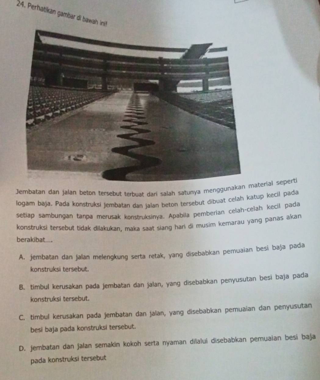 Perhatikan gambar di bawah ini!
Jembatan dan jalan beton tersebut terbuat dari salah satunya menggunakan material seperti
logam baja, Pada konstruksi jembatan dan jalan beton tersebut dibuat celah katup kecil pada
setiap sambungan tanpa merusak konstruksinya. Apabila pemberian celah-celah kecil pada
konstruksi tersebut tidak dilakukan, maka saat siang hari di musim kemarau yang panas akan
berakibat....
A. jembatan dan jalan melengkung serta retak, yang disebabkan pemuaian besi baja pada
konstruksi tersebut.
B. timbul kerusakan pada jembatan dan jalan, yang disebabkan penyusutan besi baja pada
konstruksi tersebut.
C. timbul kerusakan pada jembatan dan jalan, yang disebabkan pemuaian dan penyusutan
besi baja pada konstruksi tersebut.
D. jembatan dan jalan semakin kokoh serta nyaman dilalui disebabkan pemuaian besi baja
pada konstruksi tersebut