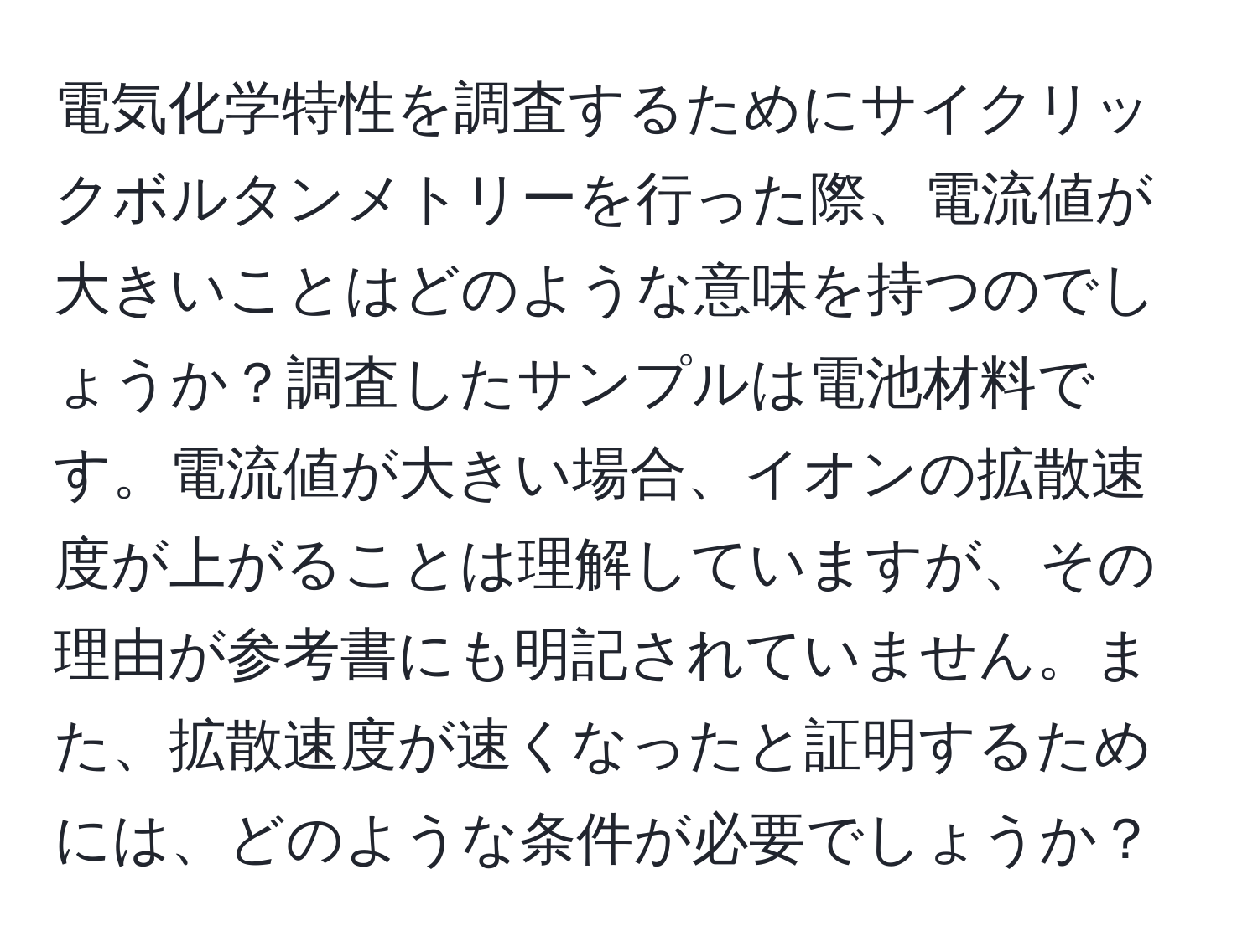電気化学特性を調査するためにサイクリックボルタンメトリーを行った際、電流値が大きいことはどのような意味を持つのでしょうか？調査したサンプルは電池材料です。電流値が大きい場合、イオンの拡散速度が上がることは理解していますが、その理由が参考書にも明記されていません。また、拡散速度が速くなったと証明するためには、どのような条件が必要でしょうか？