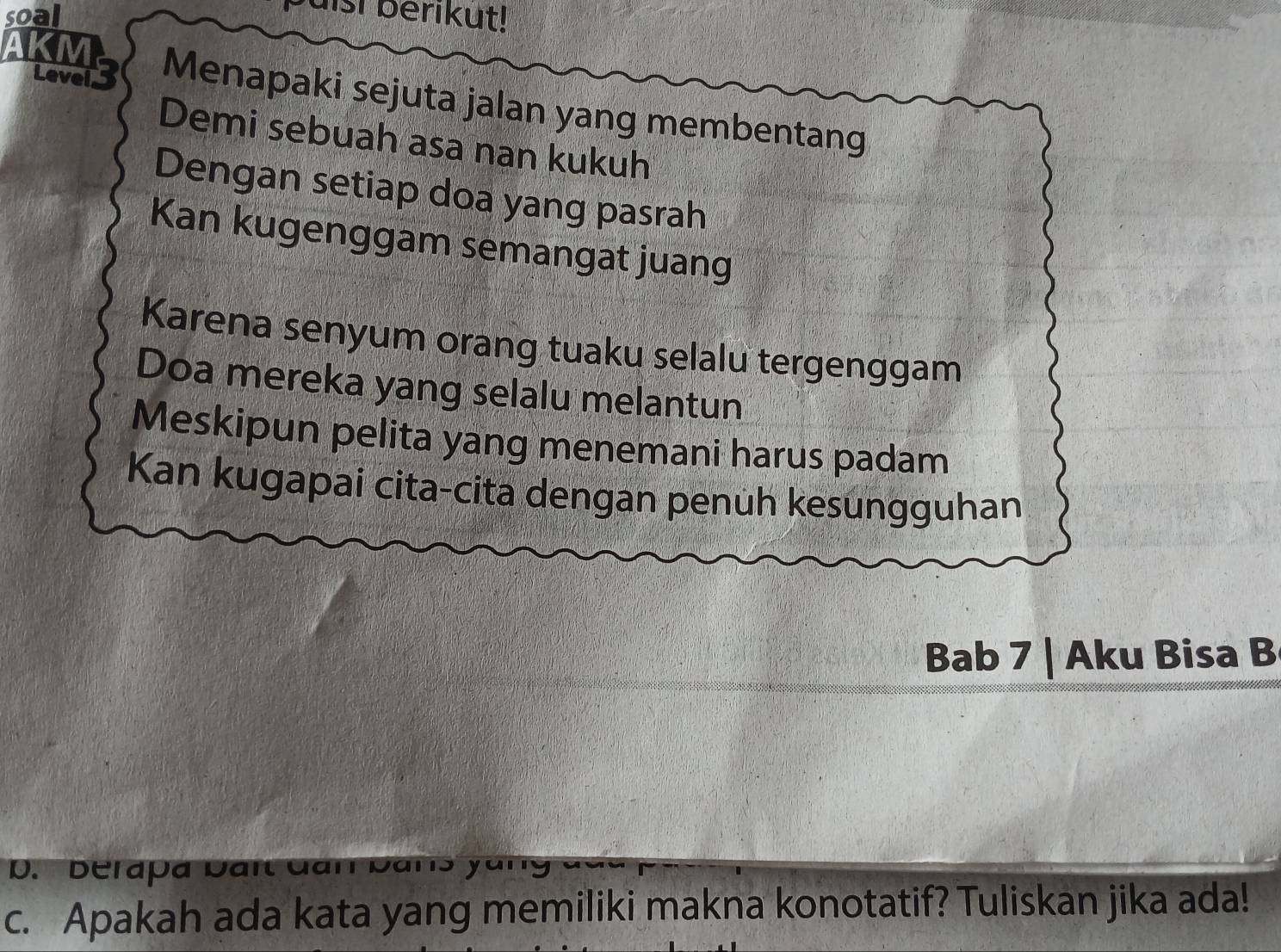 soal
uisi berikut!
AKM
Levei 3 Menapaki sejuta jalan yang membentang
Demi sebuah asa nan kukuh
Dengan setiap doa yang pasrah
Kan kugenggam semangat juang
Karena senyum orang tuaku selalu tergenggam
Doa mereka yang selalu melantun
Meskipun pelita yang menemani harus padam
Kan kugapai cita-cita dengan penuh kesungguhan
Bab 7 | Aku Bisa B
D. Derapa Dart Gan Dans y
c. Apakah ada kata yang memiliki makna konotatif? Tuliskan jika ada!