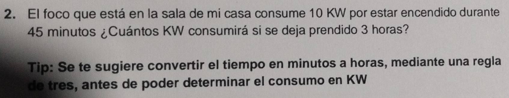 El foco que está en la sala de mi casa consume 10 KW por estar encendido durante
45 minutos ¿Cuántos KW consumirá si se deja prendido 3 horas? 
Tip: Se te sugiere convertir el tiempo en minutos a horas, mediante una regla 
de tres, antes de poder determinar el consumo en KW