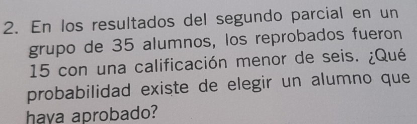 En los resultados del segundo parcial en un 
grupo de 35 alumnos, los reprobados fueron
15 con una calificación menor de seis. ¿Qué 
probabilidad existe de elegir un alumno que 
haya aprobado?