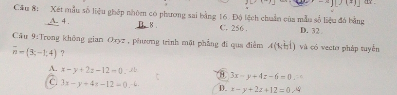 -n][j(x)] ax .
Câu 8: Xét mẫu số liệu ghép nhóm có phương sai bằng 16. Độ lệch chuẩn của mẫu số liệu đó bằng
A. 4. B. 8. C. 256. D. 32.
Câu 9:Trong không gian Oxyz , phương trình mặt phẳng đi qua điểm A(Y và có vectơ pháp tuyến
overline n=(3;-1;4) ?
A. x-y+2z-12=0
B. 3x-y+4z-6=0
C. 3x-y+4z-12=0
D. x-y+2z+12=0