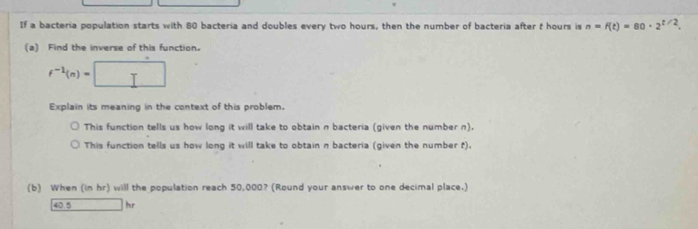 If a bacteria population starts with 80 bacteria and doubles every two hours, then the number of bacteria after t hours is n=F(t)=80· 2^(t/2). 
(a) Find the inverse of this function.
f^(-1)(n)=□
Explain its meaning in the context of this problem. 
This function tells us how long it will take to obtain n bacteria (given the number n). 
This function tells us how long it will take to obtain n bacteria (given the number t), 
(b) When (in hr) will the population reach 50,000? (Round your answer to one decimal place.)
40.5 x_1+x_2= □ /□   hr