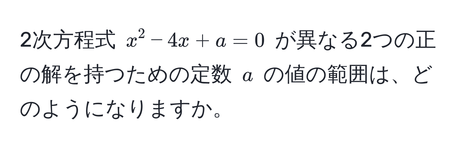 2次方程式 $x^2 - 4x + a = 0$ が異なる2つの正の解を持つための定数 $a$ の値の範囲は、どのようになりますか。