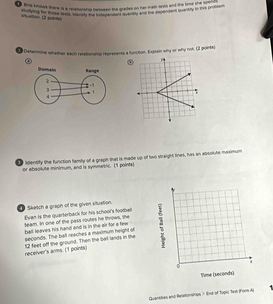 Brie knows there is a relationship between the grades on her math tests and the time she spends 
studying for those tests. Identify the independent quantity and the dependent quantity in this problem 
situation. (2 points) 
2 Determine whether each relationship represents a function. Explain why or why not. (2 points) 
a 
ⓑ 
3 Identify the function family of a graph that is made up of two straight lines, has an absolute maximum 
or absolute minimum, and is symmetric. (1 points) 
Sketch a graph of the given situation. 
Evan is the quarterback for his school's football 
team. In one of the pass routes he throws, the 
ball leaves his hand and is in the air for a few
seconds. The ball reaches a maximum height of
12 feet off the ground. Then the ball lands in the 
receiver's arms. (1 points) 
Quantities and Relationships > End of Topic Test (Form A) 1