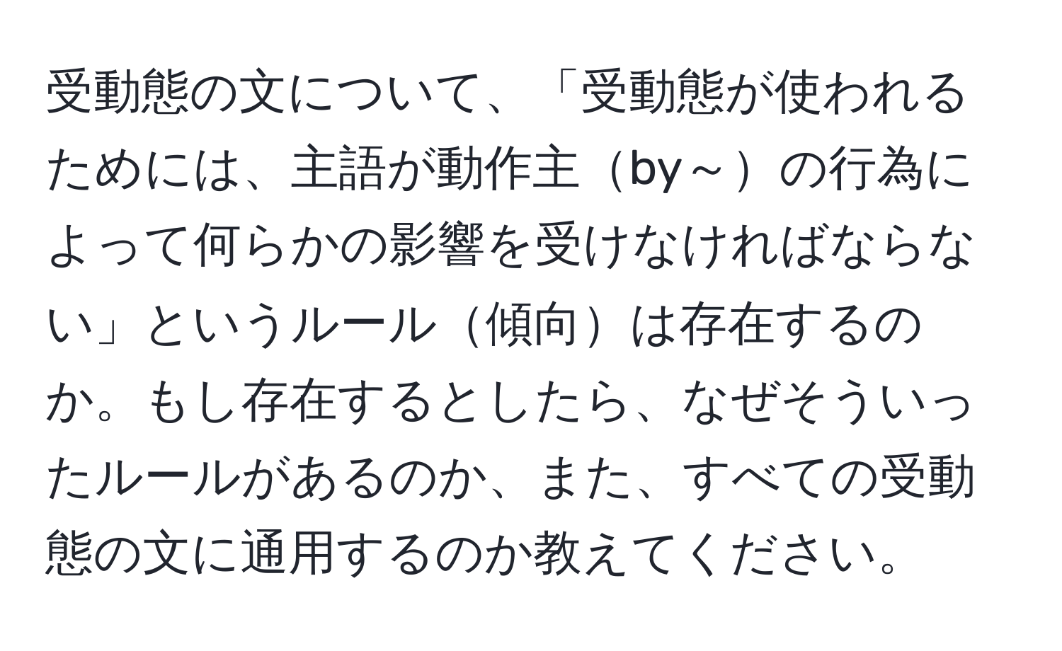 受動態の文について、「受動態が使われるためには、主語が動作主by～の行為によって何らかの影響を受けなければならない」というルール傾向は存在するのか。もし存在するとしたら、なぜそういったルールがあるのか、また、すべての受動態の文に通用するのか教えてください。