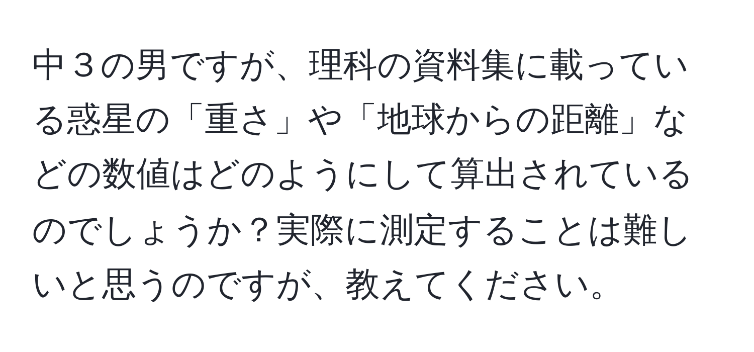 中３の男ですが、理科の資料集に載っている惑星の「重さ」や「地球からの距離」などの数値はどのようにして算出されているのでしょうか？実際に測定することは難しいと思うのですが、教えてください。