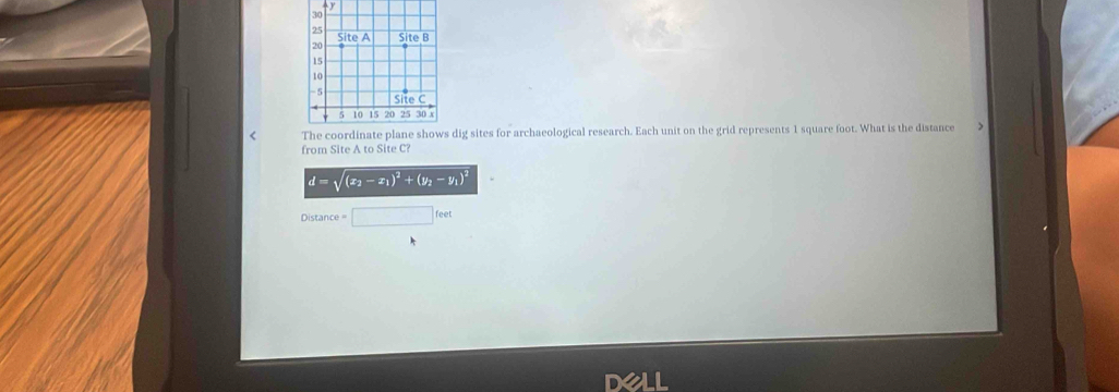 < dig sites for archaeological research. Each unit on the grid represents  1 square foot. What is the distance 
from Site A to Site C?
d=sqrt((x_2)-x_1)^2+(y_2-y_1)^2
Distance □ feet