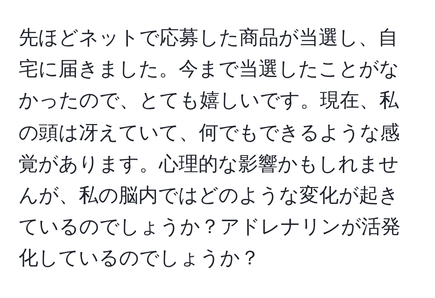 先ほどネットで応募した商品が当選し、自宅に届きました。今まで当選したことがなかったので、とても嬉しいです。現在、私の頭は冴えていて、何でもできるような感覚があります。心理的な影響かもしれませんが、私の脳内ではどのような変化が起きているのでしょうか？アドレナリンが活発化しているのでしょうか？