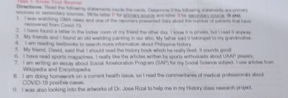 Task 1: Know Your Souroe! 
Directions. Read the following statements inside the cards. Determine it the following statements are primary 
sources or secondary sources. Write letter P for primary source and letter S for secondary source. (9 pta) 
1. I was watching GMA news and one of the reporters presented data about the number of palients that have 
recovered from Covid-19. 
2. I have found a letter in the looker room of my friend the other day. I know it is private, but I read it anyway 
3. My friends and I found an old wedding painting in our attic. My father said it belonged to my grandmother. 
4. I am reading textbooks to search more information about Philippine history. 
5. My friend, David, said that I should read the history book which he really liked. It sounds good! 
6. I have read sports magazines. I really like the articles written by sports enthusiasts about UAAP players. 
7. I am writing an essay about Social Amelioration Program (SAP) for my Social Science subject. I use articles from 
Wikipedia and Encyclopedia. 
S. I am doing homework on a current health issue, so I read the commentaries of medical professionals about 
COVID-19 positive cases. 
9.I was also looking into the artworks of Dr. Jose Rizal to help me in my History class research project.