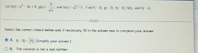 Let f(x)=x^2-4x+4, g(x)= 6/sqrt(x)  , and h(x)=sqrt(2-x). Find f(-3), (-3), h(-3), h(b) , and h(-x)
Select the correct choice below and, if necessary, fill in the anewer box to complete your answer
A. f(-3)=25 (Simplify your answer)
B. The solution is not a real number