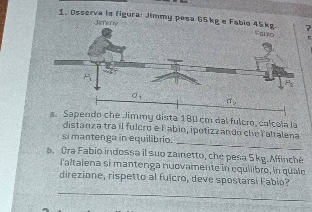 Osserva la figura: Jim7
C
my dista 180 cm dal fulcro, calcola la
_
distanza tra il fulcro e Fabio, ipotizzando che l’altalena
si mantenga in equilibrio.
b. Ora Fabio indossa il suo zainetto, che pesa 5 kg. Affinché
l'altalena si mantenga nuovamente in equilibro, in quale
direzione, rispetto al fulcro, deve spostarsi Fabio?
_
_