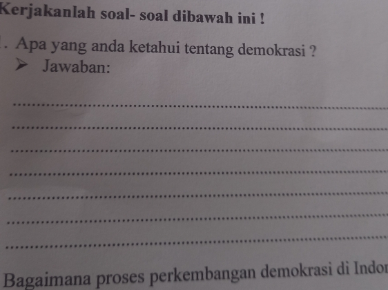 Kerjakanlah soal- soal dibawah ini ! 
. Apa yang anda ketahui tentang demokrasi ? 
Jawaban: 
_ 
_ 
_ 
_ 
_ 
_ 
_ 
Bagaimana proses perkembangan demokrasi di Indor