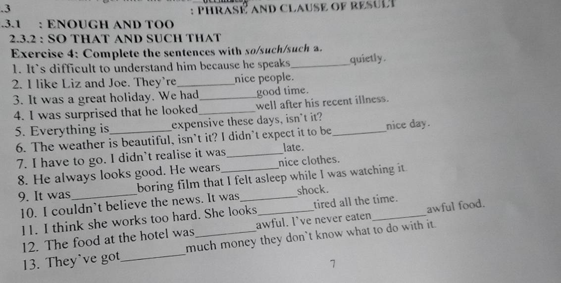 .3 : phrasé and clause of resule 
.3.1 : ENOUGH AND TOO 
2.3.2 : SO THAT AND SUCH THAT 
Exercise 4: Complete the sentences with so/such/such a. 
1. Its difficult to understand him because he speaks_ quietly. 
2. I like Liz and Joe. They're_ nice people. 
3. It was a great holiday. We had good time. 
4. I was surprised that he looked__ well after his recent illness. 
5. Everything is_ expensive these days, isn't it?_ 
6. The weather is beautiful, isn’t it? I didn’t expect it to be nice day. 
7. I have to go. I didn’t realise it was_ late. 
8. He always looks good. He wears nice clothes. 
9. It was_ boring film that I felt asleep while I was watching it. 
shock. 
10. I couldn’t believe the news. It was_ 
11. I think she works too hard. She looks tired all the time. 
12. The food at the hotel was awful. I’ve never eaten awful food. 
13. They've got_ much money they don`t know what to do with it. 
7