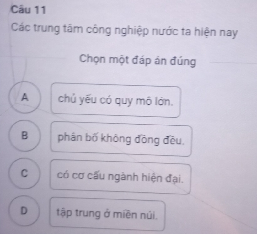 Các trung tâm công nghiệp nước ta hiện nay
Chọn một đáp án đúng
A chủ yếu có quy mô lớn.
B phân bố không đồng đều.
C có cơ cấu ngành hiện đại.
D tập trung ở miền núi.