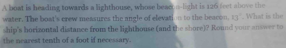 A boat is heading towards a lighthouse, whose beacon-light is 126 feet above the 
water. The boat’s crew measures the angle of elevation to the beacon, 13°. What is the 
ship’s horizontal distance from the lighthouse (and the shore)? Round your answer to 
the nearest tenth of a foot if necessary.