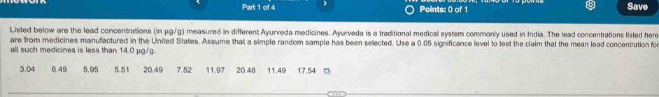 Save 
Listed below are the lead concentrations (in μg/g) measured in different Ayurveda medicines. Ayurveda is a traditional medical system commonly used in India. The lead concentrations listed here 
are from medicines manufactured in the United States. Assume that a simple random sample has been selected. Use a 0.05 significance level to test the claim that the mean lead concentration fo 
all such medicines is less than 14.0 μg/g.
3.04 6.49 5.95 5.51 20.49 7.52 11.97 20.48 11.49 17.54 。