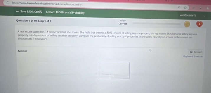 Save & Exit Certify Lesson: 10.5 Binomial Probability ANGELA WHITE 
Question 1 of 10, Step 1 of 1 Correct 0/10 2 
A real estate agent has 18 properties that she shows. She feels that there is a 50 % chance of selling any one property during a week. The chance of selling any one 
property is independent of selling another property. Compute the probability of selling exactly 4 properties in one week. Round your answer to the nearest ten 
thousandth, if necessary. 
Answer Keypad 
Keyboard Shortcuts