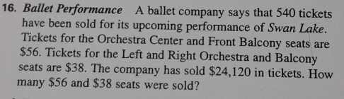 Ballet Performance A ballet company says that 540 tickets 
have been sold for its upcoming performance of Swan Lake. 
Tickets for the Orchestra Center and Front Balcony seats are
$56. Tickets for the Left and Right Orchestra and Balcony 
seats are $38. The company has sold $24,120 in tickets. How 
many $56 and $38 seats were sold?