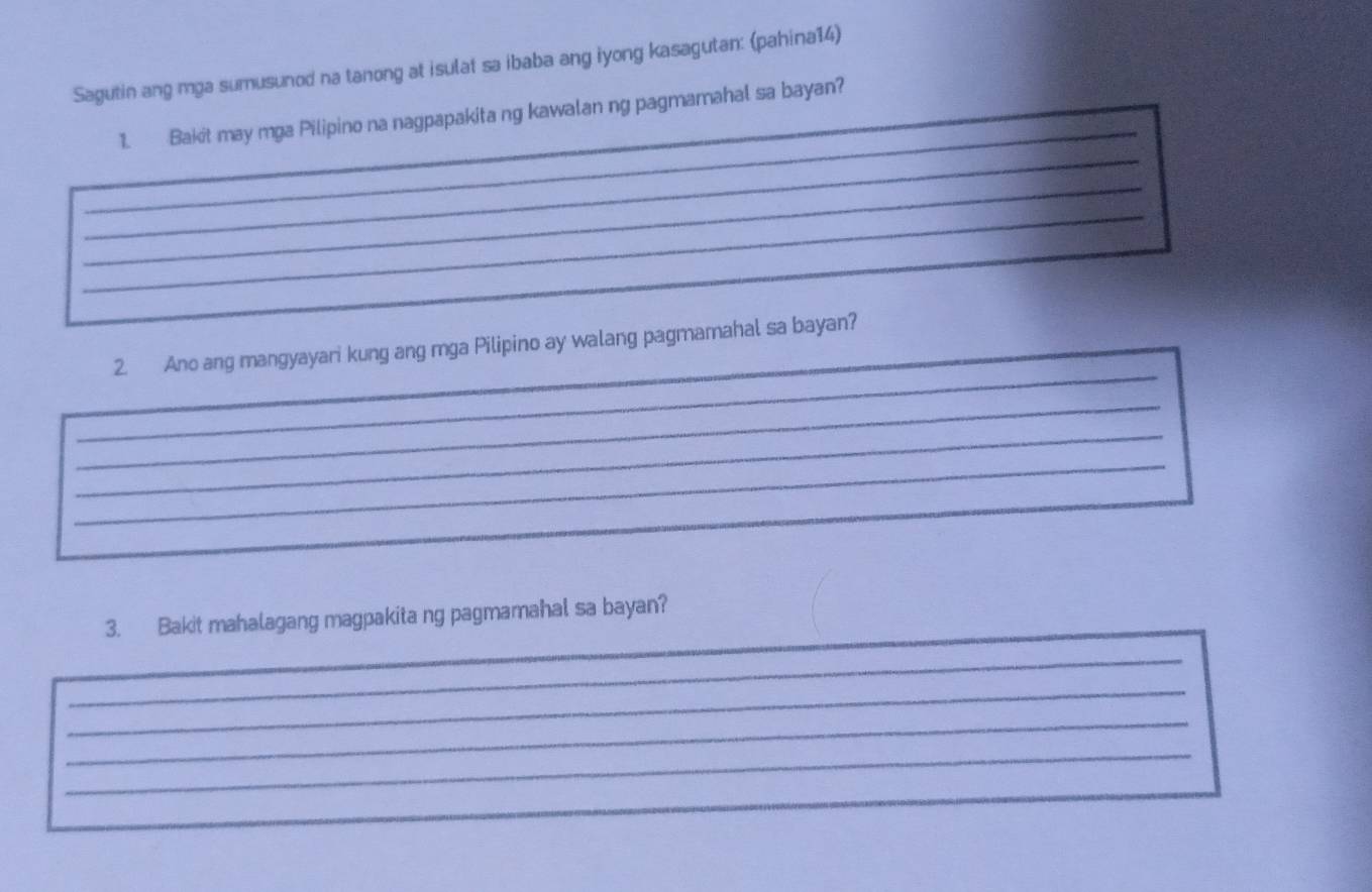 Sagutin ang mga sumusunod na tanong at isulat sa ibaba ang iyong kasagutan: (pahina14) 
_ 
_ 
1. Bakit may mga Pilipino na nagpapakita ng kawalan ng pagmamahal sa bayan? 
_ 
_ 
_ 
_ 
_ 
2. Ano ang mangyayari kung ang mga Pilipino ay walang pagmamahal sa bayan? 
_ 
_ 
_ 
_ 
_ 
3. Bakit mahalagang magpakita ng pagmamahal sa bayan? 
_ 
_ 
_ 
_ 
_